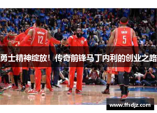 勇士精神绽放！传奇前锋马丁内利的创业之路